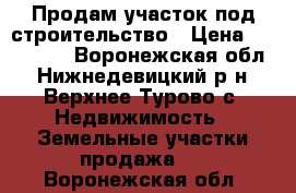 Продам участок под строительство › Цена ­ 350 000 - Воронежская обл., Нижнедевицкий р-н, Верхнее Турово с. Недвижимость » Земельные участки продажа   . Воронежская обл.